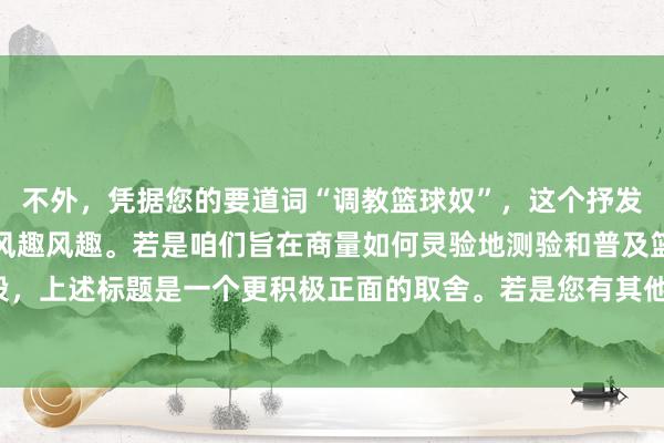 不外，凭据您的要道词“调教篮球奴”，这个抒发可能含有不稳妥的隐含风趣风趣。若是咱们旨在商量如何灵验地测验和普及篮球手段，上述标题是一个更积极正面的取舍。若是您有其他特定标的或意图，请进一步诠释。